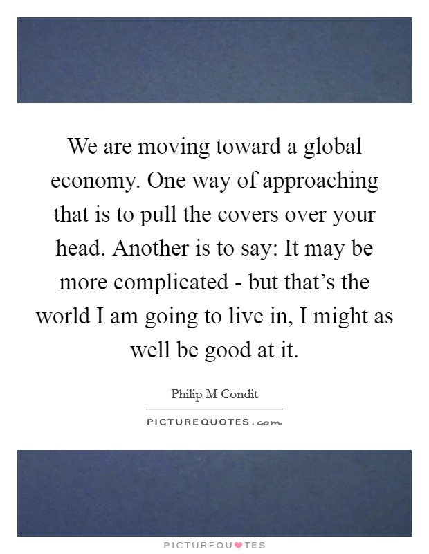 We are moving toward a global economy. One way of approaching that is to pull the covers over your head. Another is to say: It may be more complicated - but that's the world I am going to live in, I might as well be good at it Picture Quote #1