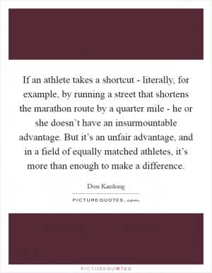 If an athlete takes a shortcut - literally, for example, by running a street that shortens the marathon route by a quarter mile - he or she doesn’t have an insurmountable advantage. But it’s an unfair advantage, and in a field of equally matched athletes, it’s more than enough to make a difference Picture Quote #1