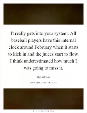 It really gets into your system. All baseball players have this internal clock around February when it starts to kick in and the juices start to flow. I think underestimated how much I was going to miss it Picture Quote #1