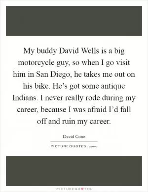 My buddy David Wells is a big motorcycle guy, so when I go visit him in San Diego, he takes me out on his bike. He’s got some antique Indians. I never really rode during my career, because I was afraid I’d fall off and ruin my career Picture Quote #1