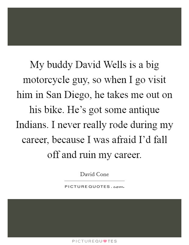 My buddy David Wells is a big motorcycle guy, so when I go visit him in San Diego, he takes me out on his bike. He's got some antique Indians. I never really rode during my career, because I was afraid I'd fall off and ruin my career Picture Quote #1