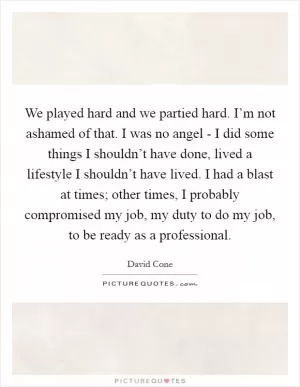 We played hard and we partied hard. I’m not ashamed of that. I was no angel - I did some things I shouldn’t have done, lived a lifestyle I shouldn’t have lived. I had a blast at times; other times, I probably compromised my job, my duty to do my job, to be ready as a professional Picture Quote #1