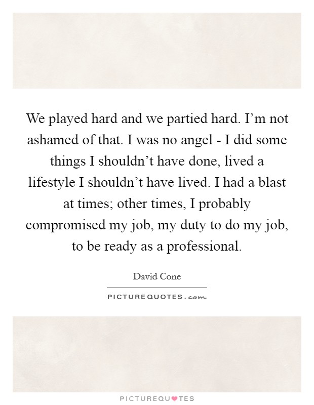 We played hard and we partied hard. I'm not ashamed of that. I was no angel - I did some things I shouldn't have done, lived a lifestyle I shouldn't have lived. I had a blast at times; other times, I probably compromised my job, my duty to do my job, to be ready as a professional Picture Quote #1