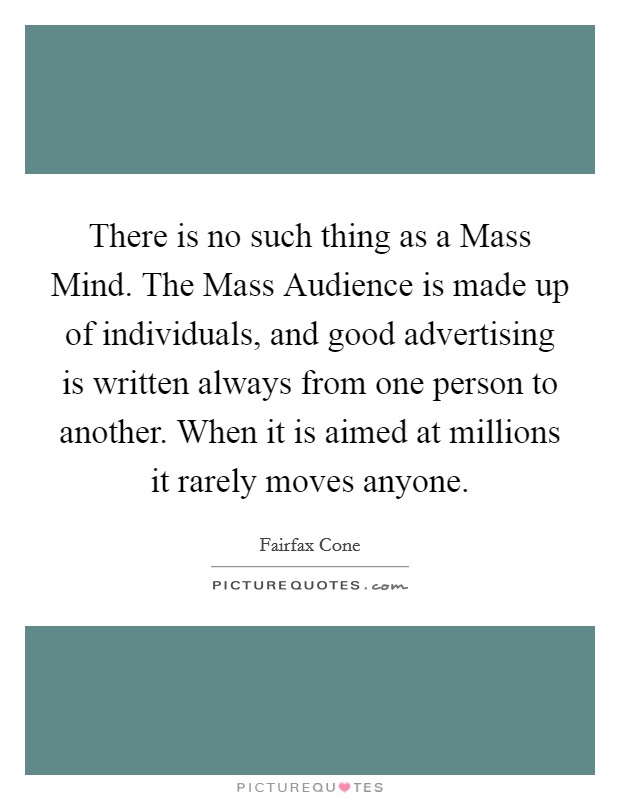 There is no such thing as a Mass Mind. The Mass Audience is made up of individuals, and good advertising is written always from one person to another. When it is aimed at millions it rarely moves anyone Picture Quote #1