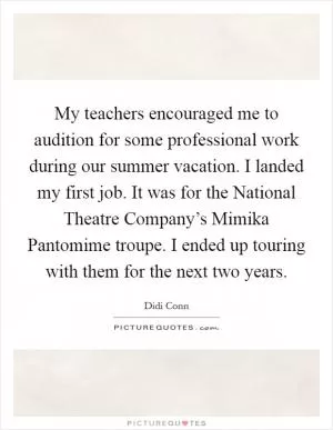 My teachers encouraged me to audition for some professional work during our summer vacation. I landed my first job. It was for the National Theatre Company’s Mimika Pantomime troupe. I ended up touring with them for the next two years Picture Quote #1