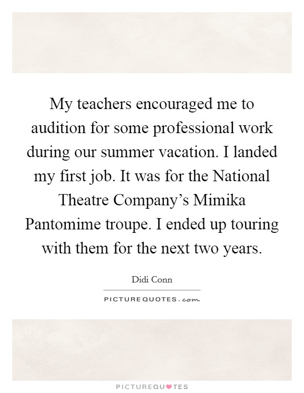My teachers encouraged me to audition for some professional work during our summer vacation. I landed my first job. It was for the National Theatre Company's Mimika Pantomime troupe. I ended up touring with them for the next two years Picture Quote #1