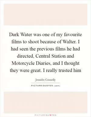Dark Water was one of my favourite films to shoot because of Walter. I had seen the previous films he had directed, Central Station and Motorcycle Diaries, and I thought they were great. I really trusted him Picture Quote #1