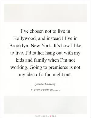 I’ve chosen not to live in Hollywood, and instead I live in Brooklyn, New York. It’s how I like to live. I’d rather hang out with my kids and family when I’m not working. Going to premieres is not my idea of a fun night out Picture Quote #1