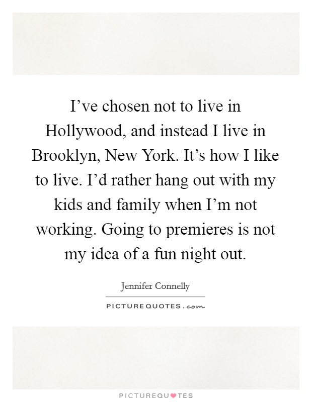 I've chosen not to live in Hollywood, and instead I live in Brooklyn, New York. It's how I like to live. I'd rather hang out with my kids and family when I'm not working. Going to premieres is not my idea of a fun night out Picture Quote #1