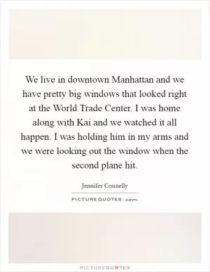 We live in downtown Manhattan and we have pretty big windows that looked right at the World Trade Center. I was home along with Kai and we watched it all happen. I was holding him in my arms and we were looking out the window when the second plane hit Picture Quote #1