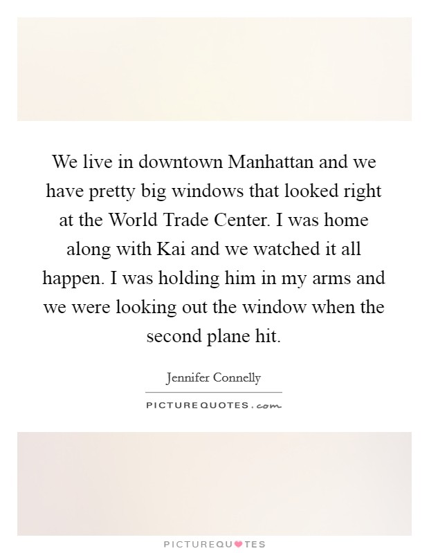 We live in downtown Manhattan and we have pretty big windows that looked right at the World Trade Center. I was home along with Kai and we watched it all happen. I was holding him in my arms and we were looking out the window when the second plane hit Picture Quote #1