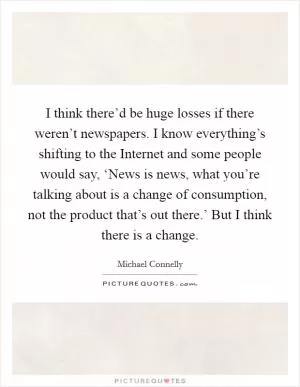 I think there’d be huge losses if there weren’t newspapers. I know everything’s shifting to the Internet and some people would say, ‘News is news, what you’re talking about is a change of consumption, not the product that’s out there.’ But I think there is a change Picture Quote #1