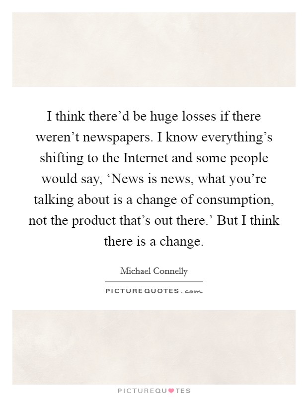 I think there'd be huge losses if there weren't newspapers. I know everything's shifting to the Internet and some people would say, ‘News is news, what you're talking about is a change of consumption, not the product that's out there.' But I think there is a change Picture Quote #1