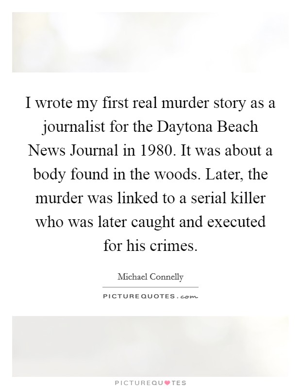 I wrote my first real murder story as a journalist for the Daytona Beach News Journal in 1980. It was about a body found in the woods. Later, the murder was linked to a serial killer who was later caught and executed for his crimes Picture Quote #1