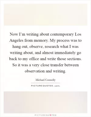 Now I’m writing about contemporary Los Angeles from memory. My process was to hang out, observe, research what I was writing about, and almost immediately go back to my office and write those sections. So it was a very close transfer between observation and writing Picture Quote #1