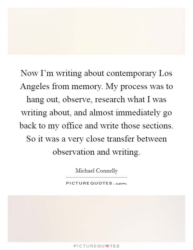 Now I'm writing about contemporary Los Angeles from memory. My process was to hang out, observe, research what I was writing about, and almost immediately go back to my office and write those sections. So it was a very close transfer between observation and writing Picture Quote #1