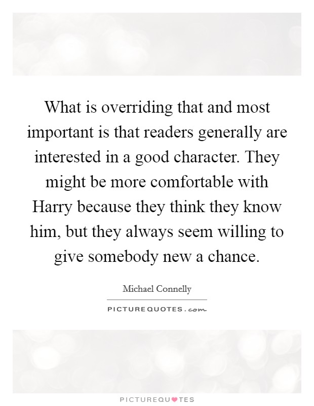 What is overriding that and most important is that readers generally are interested in a good character. They might be more comfortable with Harry because they think they know him, but they always seem willing to give somebody new a chance Picture Quote #1