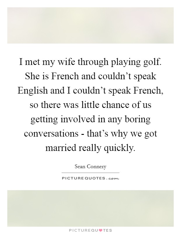 I met my wife through playing golf. She is French and couldn't speak English and I couldn't speak French, so there was little chance of us getting involved in any boring conversations - that's why we got married really quickly Picture Quote #1
