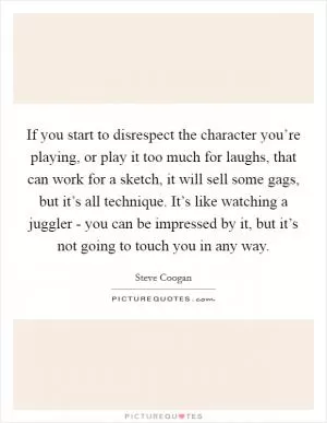 If you start to disrespect the character you’re playing, or play it too much for laughs, that can work for a sketch, it will sell some gags, but it’s all technique. It’s like watching a juggler - you can be impressed by it, but it’s not going to touch you in any way Picture Quote #1