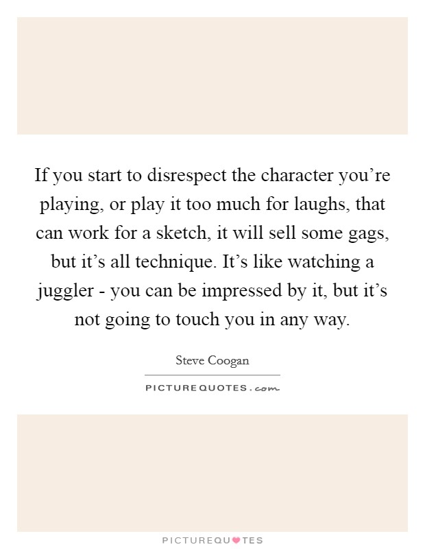 If you start to disrespect the character you're playing, or play it too much for laughs, that can work for a sketch, it will sell some gags, but it's all technique. It's like watching a juggler - you can be impressed by it, but it's not going to touch you in any way Picture Quote #1