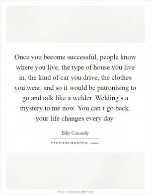 Once you become successful, people know where you live, the type of house you live in, the kind of car you drive, the clothes you wear, and so it would be patronising to go and talk like a welder. Welding’s a mystery to me now. You can’t go back, your life changes every day Picture Quote #1