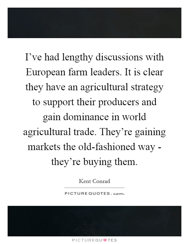 I've had lengthy discussions with European farm leaders. It is clear they have an agricultural strategy to support their producers and gain dominance in world agricultural trade. They're gaining markets the old-fashioned way - they're buying them Picture Quote #1