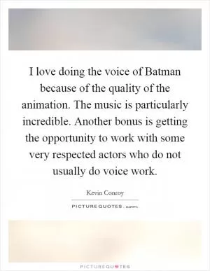 I love doing the voice of Batman because of the quality of the animation. The music is particularly incredible. Another bonus is getting the opportunity to work with some very respected actors who do not usually do voice work Picture Quote #1