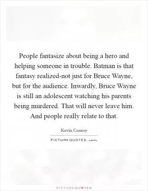 People fantasize about being a hero and helping someone in trouble. Batman is that fantasy realized-not just for Bruce Wayne, but for the audience. Inwardly, Bruce Wayne is still an adolescent watching his parents being murdered. That will never leave him. And people really relate to that Picture Quote #1