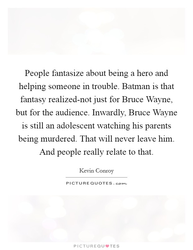 People fantasize about being a hero and helping someone in trouble. Batman is that fantasy realized-not just for Bruce Wayne, but for the audience. Inwardly, Bruce Wayne is still an adolescent watching his parents being murdered. That will never leave him. And people really relate to that Picture Quote #1