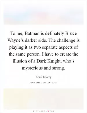 To me, Batman is definately Bruce Wayne’s darker side. The challenge is playing it as two separate aspects of the same person. I have to create the illusion of a Dark Knight, who’s mysterious and strong Picture Quote #1