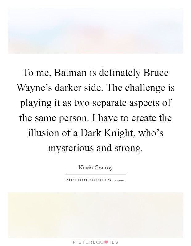 To me, Batman is definately Bruce Wayne's darker side. The challenge is playing it as two separate aspects of the same person. I have to create the illusion of a Dark Knight, who's mysterious and strong Picture Quote #1