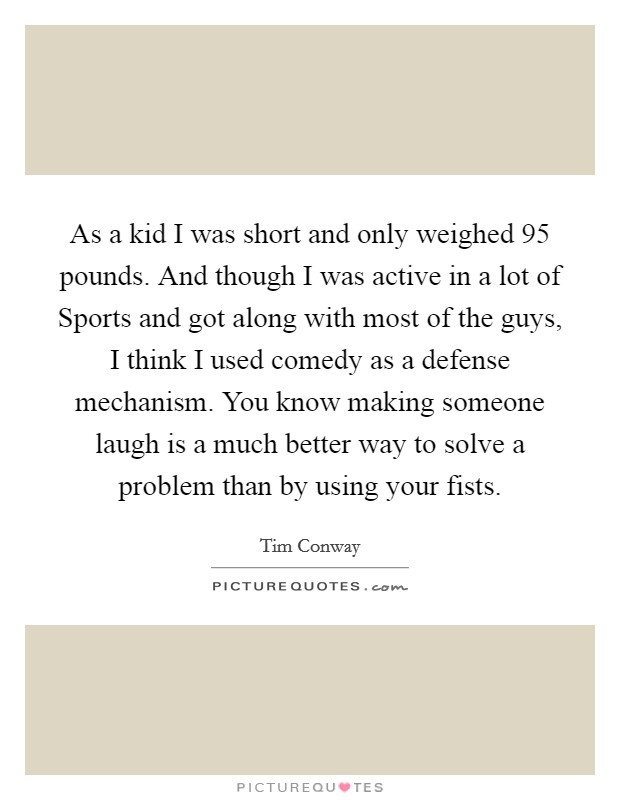 As a kid I was short and only weighed 95 pounds. And though I was active in a lot of Sports and got along with most of the guys, I think I used comedy as a defense mechanism. You know making someone laugh is a much better way to solve a problem than by using your fists Picture Quote #1