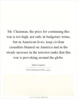 Mr. Chairman, the price for continuing this war is too high, not only in budgetary terms, but in American lives, iraqi civilian casualties blamed on America and in the steady increase in the terrorist ranks that this war is provoking around the globe Picture Quote #1
