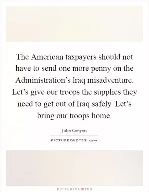 The American taxpayers should not have to send one more penny on the Administration’s Iraq misadventure. Let’s give our troops the supplies they need to get out of Iraq safely. Let’s bring our troops home Picture Quote #1