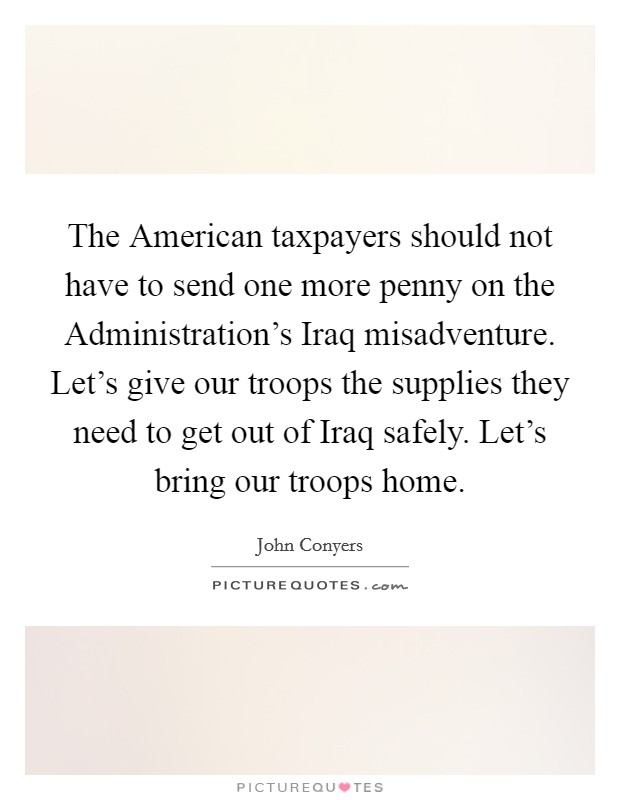 The American taxpayers should not have to send one more penny on the Administration's Iraq misadventure. Let's give our troops the supplies they need to get out of Iraq safely. Let's bring our troops home Picture Quote #1