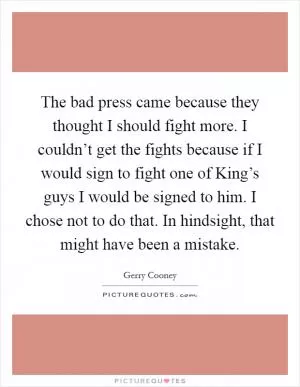 The bad press came because they thought I should fight more. I couldn’t get the fights because if I would sign to fight one of King’s guys I would be signed to him. I chose not to do that. In hindsight, that might have been a mistake Picture Quote #1