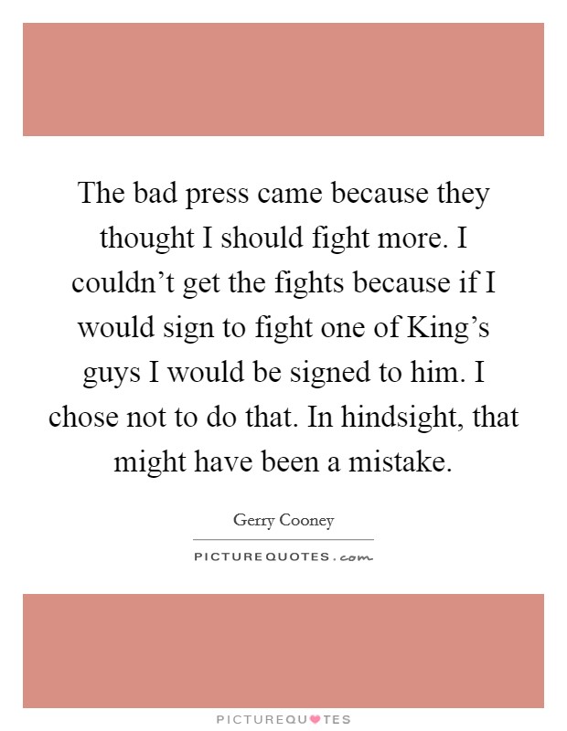 The bad press came because they thought I should fight more. I couldn't get the fights because if I would sign to fight one of King's guys I would be signed to him. I chose not to do that. In hindsight, that might have been a mistake Picture Quote #1