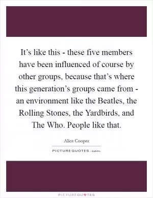 It’s like this - these five members have been influenced of course by other groups, because that’s where this generation’s groups came from - an environment like the Beatles, the Rolling Stones, the Yardbirds, and The Who. People like that Picture Quote #1