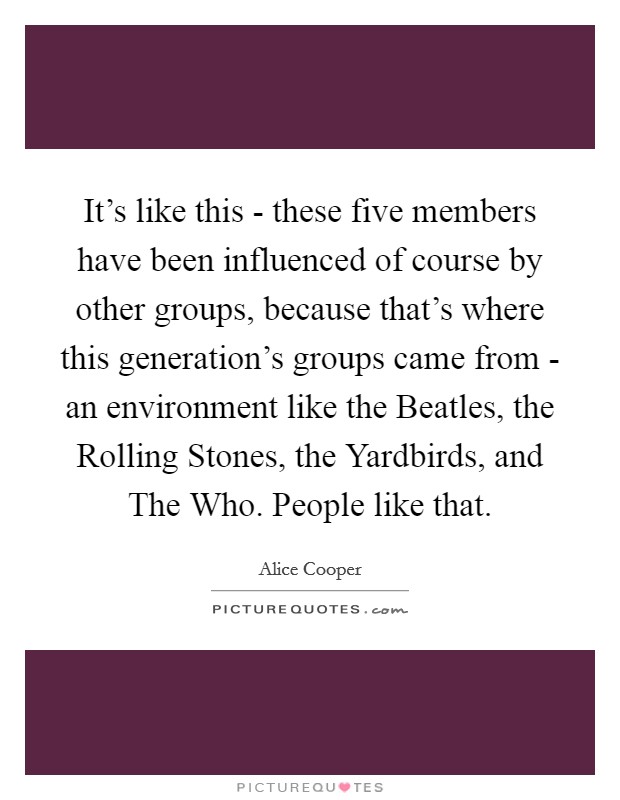 It’s like this - these five members have been influenced of course by other groups, because that’s where this generation’s groups came from - an environment like the Beatles, the Rolling Stones, the Yardbirds, and The Who. People like that Picture Quote #1