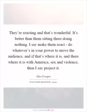 They’re reacting and that’s wonderful. It’s better than them sitting there doing nothing. I say make them react - do whatever’s in your power to move the audience, and if that’s where it is, and there where it is with America, sex and violence, then I say project it Picture Quote #1