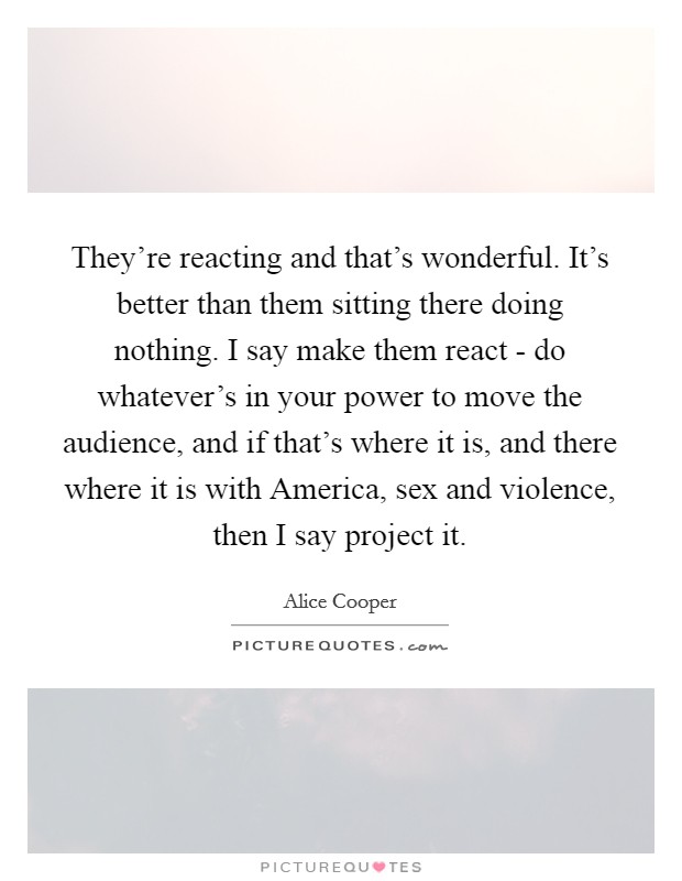 They're reacting and that's wonderful. It's better than them sitting there doing nothing. I say make them react - do whatever's in your power to move the audience, and if that's where it is, and there where it is with America, sex and violence, then I say project it Picture Quote #1