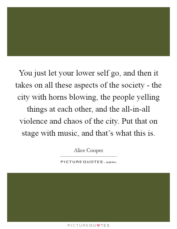 You just let your lower self go, and then it takes on all these aspects of the society - the city with horns blowing, the people yelling things at each other, and the all-in-all violence and chaos of the city. Put that on stage with music, and that's what this is Picture Quote #1