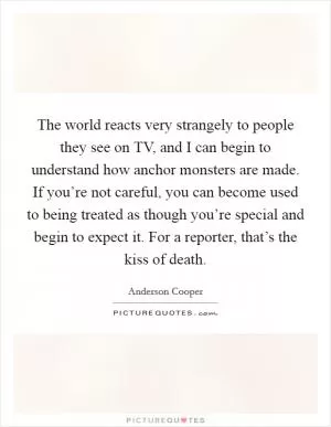 The world reacts very strangely to people they see on TV, and I can begin to understand how anchor monsters are made. If you’re not careful, you can become used to being treated as though you’re special and begin to expect it. For a reporter, that’s the kiss of death Picture Quote #1