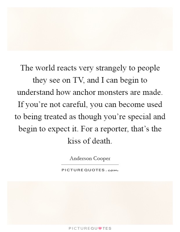 The world reacts very strangely to people they see on TV, and I can begin to understand how anchor monsters are made. If you're not careful, you can become used to being treated as though you're special and begin to expect it. For a reporter, that's the kiss of death Picture Quote #1
