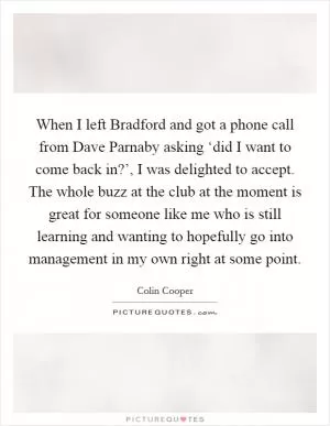 When I left Bradford and got a phone call from Dave Parnaby asking ‘did I want to come back in?’, I was delighted to accept. The whole buzz at the club at the moment is great for someone like me who is still learning and wanting to hopefully go into management in my own right at some point Picture Quote #1