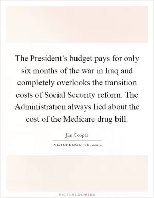 The President’s budget pays for only six months of the war in Iraq and completely overlooks the transition costs of Social Security reform. The Administration always lied about the cost of the Medicare drug bill Picture Quote #1