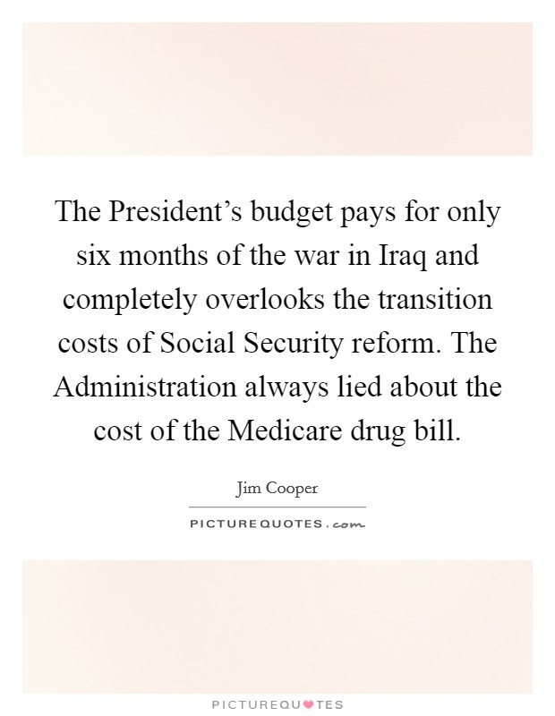 The President's budget pays for only six months of the war in Iraq and completely overlooks the transition costs of Social Security reform. The Administration always lied about the cost of the Medicare drug bill Picture Quote #1