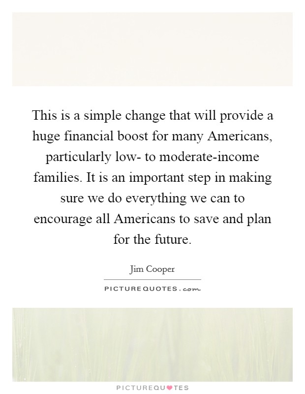 This is a simple change that will provide a huge financial boost for many Americans, particularly low- to moderate-income families. It is an important step in making sure we do everything we can to encourage all Americans to save and plan for the future Picture Quote #1