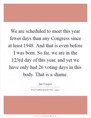 We are scheduled to meet this year fewer days than any Congress since at least 1948. And that is even before I was born. So far, we are in the 123rd day of this year, and yet we have only had 26 voting days in this body. That is a shame Picture Quote #1
