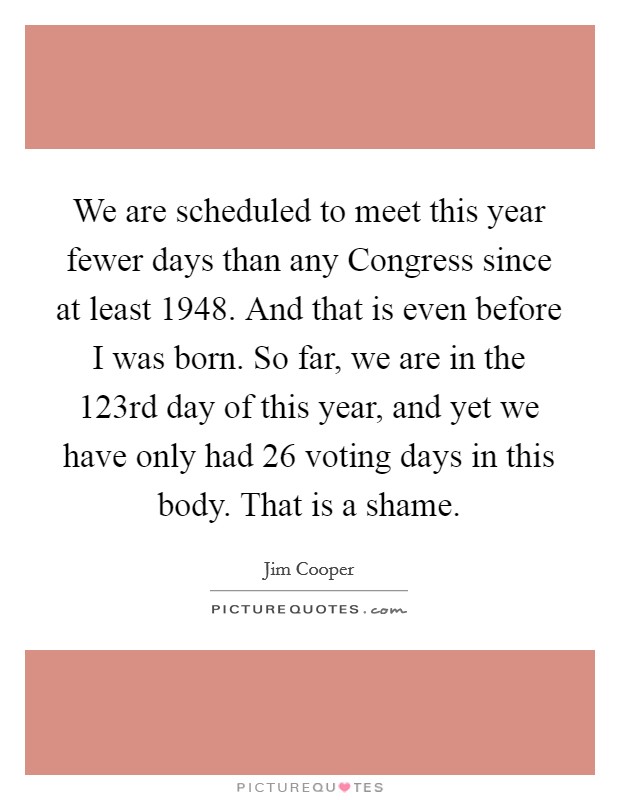 We are scheduled to meet this year fewer days than any Congress since at least 1948. And that is even before I was born. So far, we are in the 123rd day of this year, and yet we have only had 26 voting days in this body. That is a shame Picture Quote #1